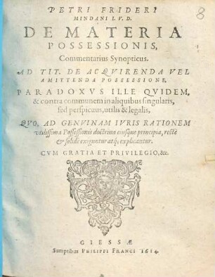 Petri Frideri Mindani I.V.D. De Materia Possessionis, Commentarius Synopticus. Ad Tit. De Acqvirenda Vel Amittenda Possessione : Paradoxvs Ille Qvidem, & contra communem in aliquibus singularis, sed perspicuus, utilis & legalis, Qvo, Ad Genvinam Ivris Rationem vtilissima Possessionis doctrina eiusque principia, recte & solide exiguntur atq[ue] explicantur