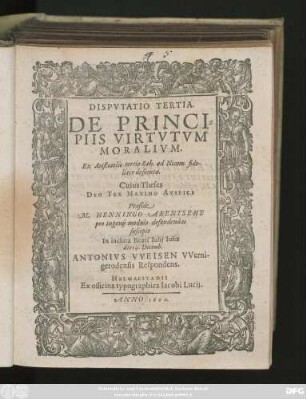 DISPVTATIO TERTIA.|| DE PRINCI=||PIIS VIRTVTVM || MORALIVM.|| Ex Aristotelis tertio Eth. ad Nicom. fide-||liter desumta.|| Cuius Theses || ... Praeside || M. HENNINGO ARENTSEHE || pro ingenij modulo defendendas || suscipit || In incluta Beati Iulij Iulia || die 14. Decemb.|| ANTONIVS VVEISEN VVerni-||gerodensis Respondens.||