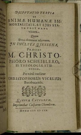 Disputatio Tertia De Animae Humanae Immortalitate, Et Eius Statu Post Hanc vitam / Quam ... In Inclyta Giessena, Praeside M. Christophoro Scheiblero ... Pro virili tuebitur Christophorus Vicelius Butzbacensis.