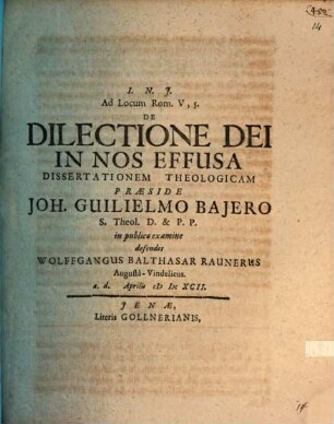 Ad Locum Rom. V,5. De Dilectione Dei In Nos Effusa Dissertationem Theologicam Praeside Joh. Guilielmo Baiero S. Theol. D. & P.P. in publico examine defendet Wolffgangus Balthasar Raunerus Augusta-Vindelicus. a.d. Aprilis MDCXCII.