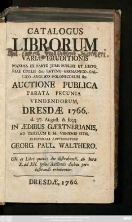 Catalogus Librorum Variæ Eruditionis Maxima Ex Parte Juris Publici Et Historiae Civilis &c. Latino - Germanico - Gallico - Anglico - Polonicorum &c. Auctione Publica Parata Pecunia Vendendorum, Dresdæ 1766. d. 27. August. & seqq. In Ædibus Gærtnerianis, Ad Templum B. M. Virginis Sitits, Electorali Auctionatore Georg. Paul. Walthero