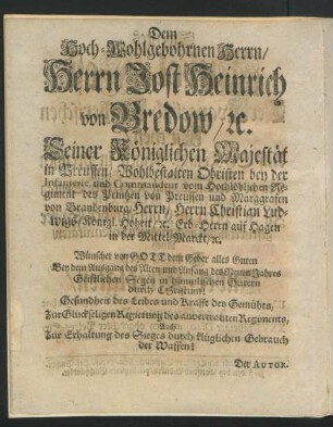 Dem Hoch-Wohlgebohrnen Herrn, Herrn Jost Heinrich von Bredow, u. Seiner Königlichen Majestät in Preussen, Wohlbestalten Obristen bey der Infanterie und Commandeur vom Hochlöblichen Regiment des Prinzen von Preussen und Marggrafen von Brandenburg, Herrn, Herrn Christian Ludwigs, Königl. Hoheit, u. Erb-Herrn auf Hagen in der Mittel-Marck