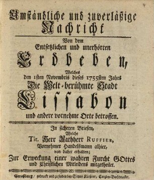 Umständliche und zuverläßige Nachricht von dem entsetzlichen und unerhörten Erdbeben, welches den 1sten Novembris dieses 1755sten Jahrs die welt-berühmte Stadt Lissabon und andere vornehme Orte betroffen : in sicheren Briefen, welche Tit. Herr Rathherr Ruffier, vornehmer Handelsmann alhier, von daher erhalten ; zur Erweckung einer wahren Furcht Gottes und christlichen Mitleidens mitgetheilet