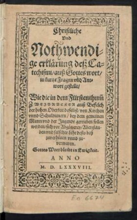 Christliche || Vnd || Nothwendi=||ge erklärung deß Ca=||techismi/ auß Gottes wort/|| in kurtze Fragen vnd Ant=||wort gestellt/|| Wie die in dem Fürstenthum̃ || ZWEYBRVCKEN auß Befelch || der hohen Oberkeit daselbst/ von Kirchen || vnnd Schuldienern/ bey dem gemeinen || Mann vnd der Jugendt getrieben sollen || werden/ sich vor Abgötterey ... || zuverhüten vnnd zu-||verwaren.|| ... ||