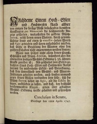 Nachdeme Einem Hoch-Edlen und Hochweisen Rath allhier von einigen die hiesige Messe besuchenden frembden Kauffleuten per Memoriale die beschwerende Anzeige geschehen, wasgestalten die goldene Müntz-Sorten, nebst denen neuen Thalern, duch gewinnsüchtige Leute auf einen so excessiv-hohen Werth und Agio getrieben und ihnen aufgebürdet würden, daß solche in Bezahlung der Waaren ohne den grösten Schaden nicht angenommen werden könten: ... : Conclusum in Senatu, Dienstags den 18ten Aprilis 1747