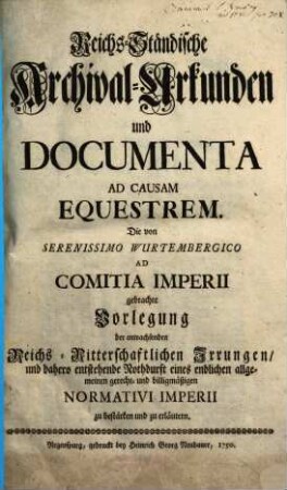 Reichs-Ständische Archival-Urkunden und Documenta Ad Causam Equestrem : Die von Serenissimo Wurtembergico Ad Comitia Imperii gebrachte Vorlegung der anwachsenden Reichs-Ritterschaftlichen Irrungen, und dahero entstehende Nothdurft eines endlichen allgemeinen gerecht- ind billigmäßigen Normativi Imperii zu bestärken und zu erläutern, [Erster Theil]