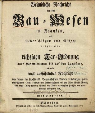 Gründliche Nachricht von dem Bauwesen in Franken : mit Ueberschlägen und Rißen, desgleichen einer richtigen Tax-Ordnung, aller Handwerks-Leute biß auf den Taglöhner, wie auch einer außführlichen Nachricht von denen im Hochfürstl. Bayreuthischen Landen befindlicher Hammer-Werken ... ; Mit Kupfern