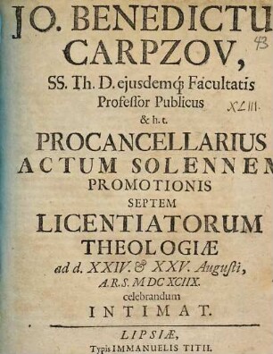 Jo. Benedictus Carpzov, SS. Th. D. eiusdemq[ue] Facultatis Professor Publicus & h.t. Procancellarius Actum Solennem Promotionis Septem Licentiatorum Theologiae ad d. XXIV. & XXV. Augusti, A.R.S. MDCXCIIX. celebrandum Intimat
