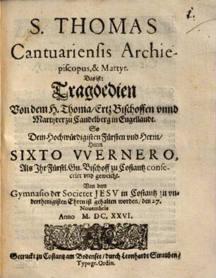 S. Thomas Cantuariensis Archiepiscopus, & Martyr. Das ist: Tragoedien Von dem H. Thoma, ErtzBischoffen vnnd Martyrer zu Candelberg in Engellandt : So Dem ... Fürsten vnd Herrn, ... Sixto Vvernero, Als Ihr Fürstl. Gn. Bischoff zu Costantz consecrirt vnd geweicht