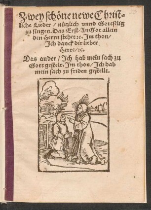 Zwey schœne newe Christ=||liche Lieder/ nuetzlich vnnd Gottselig || zu singen. Das Erst/ An Got allein || den Herrn stehet [et]c. Jm thon/|| Jch danck dir lieber || Herre/ [et]c.|| Das ander/ Jch hab mein sach zu || Gott gestelt. Jm thon/ Jch hab || mein sach zu friden gestellt.||