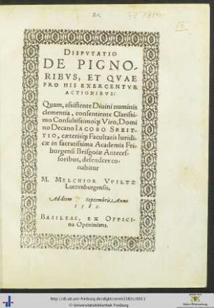DISPVTATIO DE PIGNORIBVS, ET QVAE PRO HIS EXERCENTVR ACTIONIBVS: Quam, assistente Diuini numinis clementia ... Domino Decano IACOBO STREITTIO, caeteris[que] Facultatis Iuridicae in sacratissima Academia Friburgensi Brisgoiae Antecessoribus, defendere conabitur M. MELCHIOR VVILTZ Lutzenburgensis, Ad diem Septembris, Anno 1582