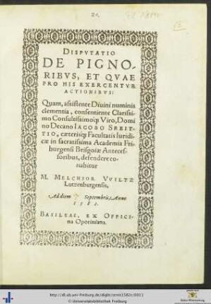 DISPVTATIO DE PIGNORIBVS, ET QVAE PRO HIS EXERCENTVR ACTIONIBVS: Quam, assistente Diuini numinis clementia ... Domino Decano IACOBO STREITTIO, caeteris[que] Facultatis Iuridicae in sacratissima Academia Friburgensi Brisgoiae Antecessoribus, defendere conabitur M. MELCHIOR VVILTZ Lutzenburgensis, Ad diem Septembris, Anno 1582