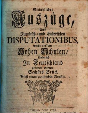 Gründlicher Auszüge, aus juristisch- und historischen Disputationibus, welche auf den hohen Schulen sonderlich in Deutschland gehalten worden ... Stück. [1,]6. 1738