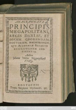 ANAGRAMMATA || PRINCIPIS || MEGAPOLITANI,|| REGIS DANIAE, ET || DUCUM QUORUNDAM,|| DOCTORUM, MAGISTRORUM-||QVE ACADEMIAE ROSARVM || DESCRIPTIONEM CON-||TINENTIA.|| Auctore || Johanne Melino Niggenjesekense || VVestp.||