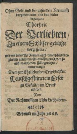 Ohne Gott und der gesunden Vernunfft vorgenommene und von vielen begangene Thorheit Der Verliebten : In einem Schäffer-gedichte vorgestellet/ und mit vieler Art Reimen auch unterschiedenen zierlich geführten An- und Gegen-Reden so auff mancherley Fälle gerichtet/ untermenget Dem zur Ehrliebenden Ergetzlichkeit Teutschgesinnetem Leser zu Gefallen im Druck gegeben Von Der Rechtmessigen Liebe Liebhabern