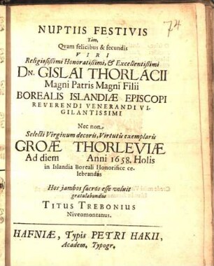 Nuptiis Festivis Tàm, Qvam felicibus & fecundis Viri ... Dn. Gislai Thorlacii Magni Patris Magni Filii Borealis Islandiæ Episcopi ... Nec non ... Groæ Thorleviæ Ad diem [ ] Anni 1658. Holis in Islandia Boreali Honorifice celebrandas Hos jambos sacros esse voluit gratulabundus Titus Trebonius Niveomontanus