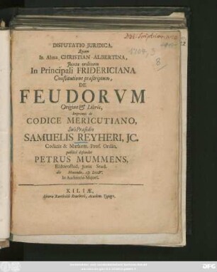Disputatio Juridica, Quam In Alma Christian-Albertina, Juxta ordinem In Principali Fridericiana Constitutione præscriptum, De Feudorvm Origine & Libris, Imprimis de Codice Mericutiano, Sub Præsidio Samuelis Reyheri, Jc. Codicis & Mathem. Prof. Ordin. publicê defendet Petrus Mummens, Eidorostad. Juris Stud. die Novembr. M DCCIV. ...