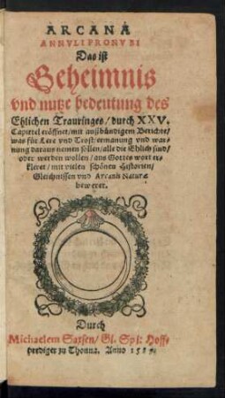 ARCANA || ANNVLI PRONVBI || Das ist || Geheimnis || vnd nutze bedeutung des || Ehlichen Trauringes/ durch XXV.|| Capittel erœffnet/ mit außbuendigem Berichte/|| was fuer Lere ... || daraus nemen sollen/ alle die Ehlich sind/|| oder werden wollen ... || Durch || Michaelem Saxsen/ Gl. Spi: Hoff=||prediger zu Thonna. Anno 1589.||