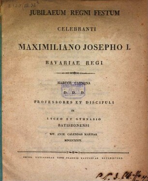 Jubilaeum regni festum celebranti Maximiliano Josepho I. Bavariae regi haecce carmina d.d.d. professores et discipuli in Lyceo et Gymnasio Ratisbonensi : XIV. ante Calendas Martias MDCCCXXIV
