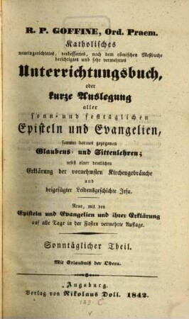 R.P. Goffiné, Ord. Praem. katholisches neueingerichtetes, verbessertes, nach dem römischen Meßbuche berichtigtes und sehr vermehrtes Unterrichtungsbuch : oder kurze Auslegung aller sonn- und festtäglichen Episteln und Evangelien, sammt daraus gezogenen Glaubens- und Sittenlehren ; nebst einer deutlichen Erklärung der vornehmsten Kirchenbräuche und beigefügter Leidensgeschichte Jesu, [1]. Sonntäglicher Theil