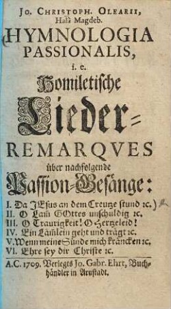 Jo. Christoph. Olearii, Halâ Magdeb. Hymnologia Passionalis, i.e. Homiletische Lieder-Remarqves über nachfolgende Passion-Gesänge: I. Da Jesus an dem Creutze stund [et]c. II. O Lam[m] Gottes unschuldig [et]c. III. O Traurigkeit! O Hertzeleid! IV. Ein Läm[m]lein geht und trägt [et]c. V. Wenn meine Sünde mich kräncken [et]c. VI. Ehre sey dir Christe [et]c.