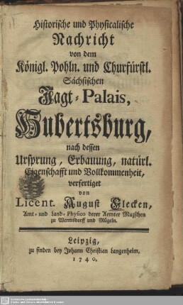 Historische und Physicalische Nachricht von dem Königl. Pohln. und Churfürstl. Sächsischen Jagt-Palais, Hubertsburg : nach dessen Ursprung, Erbauung, natürl. Eigenschafft und Vollkommenheit