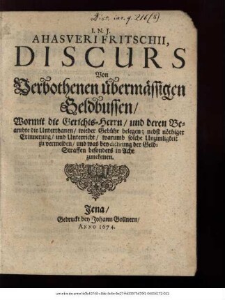 Ahasveri Fritschii Discurs Von Verbothenen übermässigen Geldbussen/ Wormit die Gerichts-Herrn/ und deren Beambte die Unterthanen/ wieder Gebühr belegen : nebst nöthiger Erinnerung/ und Unterricht/ warumb solche Unzimligkeit zu vermeiden/ und was bey dictirung der Geld-Straffen besonders in Acht zunehmen