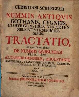 Christiani Schlegelii De Nummis Antiquis Gothanis, Cygneis, Coburgensibus, Vinariensibus et Mersebugensibus Tractatio : In qua simul obiter De Nummis Quibusdam Prisci Aevi Altenburgensibus, Augustanis, Halensibus, Francofurtensibus, Noribergensibus Et Ulmensibus agitur