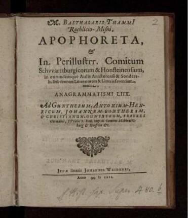 M. Balthasaris Thammi[i], Rochlicio-Misni, Apophoreta, & In Perillustrr. Comitum Schwartzburgicorum & Honsteinensium, in eorundemque Aulis Arnstetensi & Sondershusina virorum Litteratorum & Litteris faventium, nomina, Anagrammatismi LIIX. Ad Guntherum, Antonium-Henricum, Johannem-Guntherum, & Christianum-Guntherum, Fratres Germanos, IV viros S. Rom. Imp. ac Comites a Schwartzburg & Honstein [et]c.
