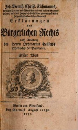 Joh. Bernh. Christ. Eichmanns, der Rechte Doctors und öffentlichen Lehrers auf der Akademie zu Jena, auch des Herzoglich Sächsischen gemeinschaftlichen Hofgerichts ordentlichen Advocats Erklärungen des Bürgerlichen Rechts : nach Anleitung des Herrn Ordinarius Hellfelds Lehrbuchs der Pandecten, Erster Theil