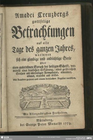 Amadei Creutzbergs gottselige Betrachtungen auf alle Tage des ganzen Jahres, worinnen sich eine glaubige und andächtige Seele über einen auserlesenen Spruch der Heiligen Schrift, vermittelst einer deutlichen Erklärung, eines geistreichen Seufzers und inbrünstigen Reimgebetes, ermuntert, erbauet, erquicket und tröstet : Mit Kupfern gezieret und einem dreifachen Register versehen