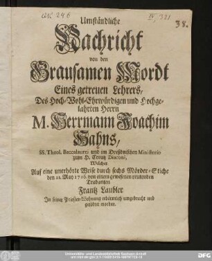 Umständliche|| Nachricht|| von den|| Grausamen Mordt|| Eines getreuen Lehrers,|| Des Hoch- Wohl-Ehrwürdigen und Hochge-|| lahrten Herrn|| M. Herrmann Joachim|| Hahns,|| SS. Theol. Baccalaurei und im Dreßdnischen Ministerio|| zum H. Creutz Diaconi,|| Welcher|| Auf eine unerhörte Weise durch sechs Mörder-Stiche|| den 21. May 1726. von einem gewesenen reutenden|| Trabanten|| Frantz Laubler|| In seiner Priester-Wohnung erbärmlich umgebracht und|| getödtet worden.