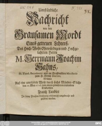 Umständliche|| Nachricht|| von den|| Grausamen Mordt|| Eines getreuen Lehrers,|| Des Hoch- Wohl-Ehrwürdigen und Hochge-|| lahrten Herrn|| M. Herrmann Joachim|| Hahns,|| SS. Theol. Baccalaurei und im Dreßdnischen Ministerio|| zum H. Creutz Diaconi,|| Welcher|| Auf eine unerhörte Weise durch sechs Mörder-Stiche|| den 21. May 1726. von einem gewesenen reutenden|| Trabanten|| Frantz Laubler|| In seiner Priester-Wohnung erbärmlich umgebracht und|| getödtet worden.