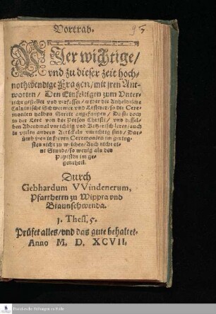 Vortrab. || Vier wichtige/ || vnd zu dieser zeit hoch=||nothwendige Fragen/ mit jren Ant-||worten/ Den Einfeltigen zum Vnter=||richt gestellet vnd verfasset/ wider die Anheldtsche || Caluinische Schwermer vnd Lesterer/ so der Cere=||monien halben Streit angefangen/ Da sie doch || in der Lere von der Person Christi/ vnd dessel=||ben Abendmal vnrichtig vnd Ketzerisch leren/ auch || in vielen andern Artickeln vnrichtig sind/ Dar=||ümb inen in freyen Ceremonien im gering=||sten nicht zu weichen/ Auch nicht ei=||ne Stunden/ so wenig als den || Papisten im ge=||gentheil. || Durch || Gebhardum VVindenerum, || Pfarrherrn zu Wippra vnd || Braunschwenda. || ... ||