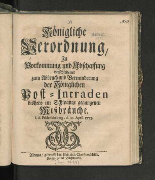 Königliche Verordnung/ Zu Vorkommung und Abschaffung verschiedener zum Abbruch und Verminderung der Königlichen Post-Intraden bishero im Schwange gegangenen Mißbräuche : s. d. Friderichsberg, d. 10. April 1733