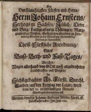 Des Durchlauchtigsten Fürsten und Herrn/ Herrn Johann Ernstens/ Hertzogs zu Sachsen ... Christ-Fürstliche Anordnung/ Eines Buß- Beth- und Fast-Tages/ Welcher/ Wegen allerhand von Gott noch angedroheten Landstraffen und Plagen/ In ... Fürstl. Durchl. Landen/ auf den Freytag vor Laetare/ wird seyn der XI. nechstkünftigen Monats Martii gehalten werden soll : [Signatum Weimar/ zur Wilhelmsburg/ den 28. Februarii, Anno 1681.]