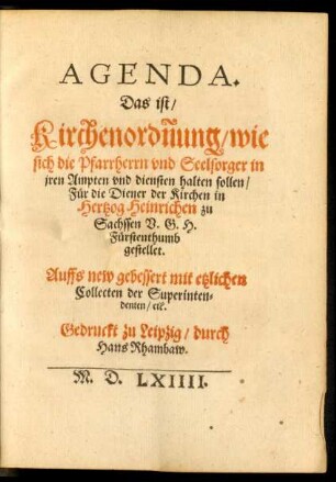 AGENDA.|| Das ist/|| Kirchenordñung/ wie || sich die Pfarrherrn vnd Seelsorger in || jren Ampten vnd diensten halten sollen/|| Für die Diener der Kirchen in || Hertzog Heinrichen zu || Sachssen V.G.H.|| Fürstenthumb || gestellet.|| Auffs new gebessert mit etzlichen || Collecten der Superinten=||denten/ etc.||