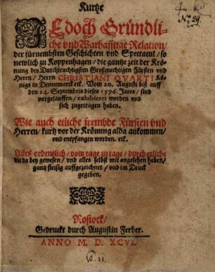 Kurtze jedoch Gründliche vnd Warhafftige Relation, der fürnembsten Geschichten vnd Spectacul, so newlich zu Koppenhagen, die gantze zeit der Krönung des Durchleuchtigsten Großmechtigen Fürsten vnd Herrn Herrn Christiani Qvarti Königs in Dennemarck etc. Vom 20. Augusti biß auff den 14. Septembris dieses 1596 Jares, sind vorgelauffen, exhibieret worden vnd sich zugetragen haben. : Wie auch etliche frembde Fürsten vnd Herren, kurtz vor der Krönung alda ankommen, vnd entpfangen worden. etc. Alles ordentlich, vom tage zu tage, durch etliche die da bey gewesen, vnd alles selbst mit angesehen haben, gang fleißig auffgezeichnet, vnd im Druck gegeben