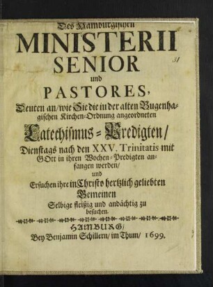 Des Hamburgischen Ministerii Senior und Pastores, Deuten an/ wie Sie die in der alten Bugenhagischen Kirchen-Ordnung angeordneten Catechismus-Predigten/ Dienstags nach den XXV. Trinitatis mit Gott in ihren Wochen-Predigten anfangen werden/ und Ersuchen ihre ... Gemeinen Selbige fleißig und andächtig zu besuchen
