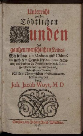 Unterricht von den Tödtlichen Wunden des gantzen menschlichen Leibes : Wie selbige ein Medicus und Chirurgus nach dem Grund der Anatomie erkennen, und darüber die Berichte und Obductions-Zedel vernünfftig einrichten soll ; Nebenst einer Vorrede von den Chirurgischen Medicamenten