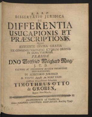 Dissertatio Iuridica De Differentia Usucapionis Et Præscriptionis : Quam Annuente Divina Gratia Ex Consensu Magnifici Ictorum Ordinis In Alma Viadrina Præside Dno Gottfried Weighard Ring, I. U. D. Fautore Ac Studiorum Suorum Promotore Honoratissimo, In Auditorio Iuridico D. XXVII. Augusti An. M DCC XXIII. publicæ disquisitioni submittit Timotheus Otto de Gröben, Eques Neo-March.