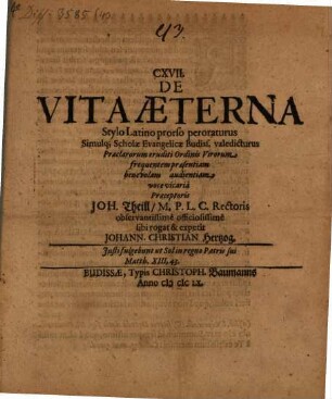 CXVII. De Vita Aeterna Stylo Latino prorso peroraturus Simulq[ue] Scholae Evangelicae Budiss. valedicturus Praeclarorum eruditi Ordinis Virorum frequentem praesentiam benevolam audientiam voce vicaria Praeceptoris Joh. Theill, M.P.L.C. Rectoris observantissime officiosissime sibi rogat & expetit Johann. Christian Hertzog