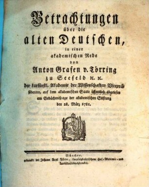 Betrachtungen über die alten Deutschen : in einer akademischen Rede von Anton Grafen v. Törring zu Seefeld [et]c. [et]c. der kurfürstl. Akademie der Wissenschaften Vicepräsidenten, auf dem akademischen Saale öffentlich abgelesen am Gedächtnißtage der akademischen Stiftung den 28. März 1781