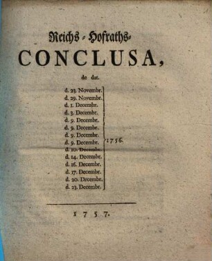 Reichs-Hofraths-Conclusa de dat. d. 23. Novembr. 1756. d. 29. Novembr. 1756. d. 1. Decembr. 1756. d. 3. Decembr. 1756. d. 9. Decembr. 1756. d. 9. Decembr. 1756. 9. Decembr. 1756. 9. Decembr. 1756. d. 10. Decembr. 1756. d. 14. Decembr. 1756. d. 16. Decembr. 1756. d. 17. Decembr. 1756. d. 20. Decembr. 1756. d. 23. Decembr. 1756