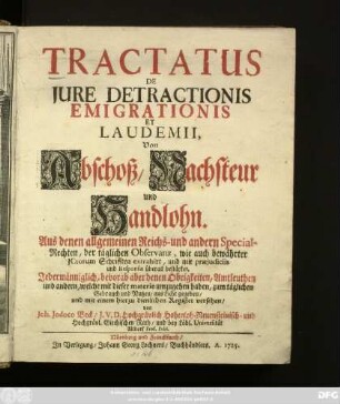 Tractatus De Jure Detractionis Emigrationis Et Laudemii, Von Abschoß, Nachsteur und Handlohn : Aus denen allgemeinen Reichs- und andern Special-Rechten, der täglichen Observanz, wie auch bewährter JCtorum Schrifften extrahirt, und mit præjudiciis und Responsis überall bestärket ; Jedermänniglich, bevorab aber denen Obrigkeiten, Amtleuthen und andern, welche mit dieser materie umzugehen haben, zum täglichen Gebrauch und Nutzen, ans Licht gegeben, und mit einem hierzu dienlichen Register versehen