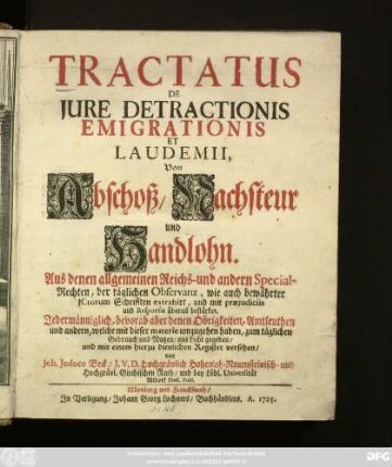 Tractatus De Jure Detractionis Emigrationis Et Laudemii, Von Abschoß, Nachsteur und Handlohn : Aus denen allgemeinen Reichs- und andern Special-Rechten, der täglichen Observanz, wie auch bewährter JCtorum Schrifften extrahirt, und mit præjudiciis und Responsis überall bestärket ; Jedermänniglich, bevorab aber denen Obrigkeiten, Amtleuthen und andern, welche mit dieser materie umzugehen haben, zum täglichen Gebrauch und Nutzen, ans Licht gegeben, und mit einem hierzu dienlichen Register versehen