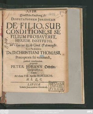Disputationem Iuridicam De Filio, Sub Conditione, Si Se Filium Probaverit, Herede Instituto, ad l. Lucius 83. de Cond. & demonstr. Sub Praesidio Dn. D. Christiani Thomasii ... publice ventilandam proponit Peter Johann Oehnsen/ Guelpherbyt. Autor. Ad diem VIII. Aprilis MDCXXCVI. H.L.Q.C.