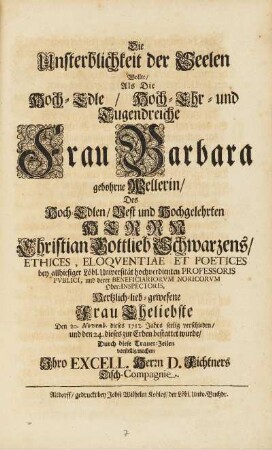 Die Unsterblichkeit der Seelen Wollte, Als Die Hoch-Edle, Hoch-Ehr- und Tugendreiche Frau Barbara gebohrne Wellerin, Des Hoch-Edlen, Vest und Hochgelehrten Herrn Christian Gottlieb Schwarzens, Ethices, ... Hertzlich-lieb-gewesene Frau Ehegliebste Den 20. Novemb. dieses 1712. Jahrs seelig verschieden, und den 24. dieses zur Erden bestattet wurde, Durch diese Trauer-Zeilen vorstellig machen