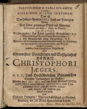 Suavissimum D. Pauli Solamen Contra Acerrimum Mortis Certamen Das ist Des Heiligen Apostels Pauli Trost und Freudigkeit Wieder Des Todes grimmigen Streit und Bitterkeit : Genommen auß seiner 2. Epist. an Timoth. Cap. IV, v. 6, 7, 8. So ihm gegeben 1. Des Todes eigentliche Betrachtung/ v. 6. 2. Seines wohlgeführten Lebens Erinnerung/ v. 7. 3. Die Gnadenreiche ewige Vergeltung. v. 8. Wormit er sich bey Annäherung seines Sterbens wieder die Anfechtung des Todes gestärcket/ und denselben sammt aller Noth ritterlich über wunden. Und bey dem Christlichen Begräbnüß Des Ehrenvesten/ Vorachtbarn und Wohlgelahrte[n] Herrn Christophori Jaegers, N. P. C. Und HochAdelichen Bünauischen Gerichts Verwalthers zu Treben; Welcher am 5. Nov. 1670. auff das theure Verdienst Jesu Christi seelig verschieden/ und drauff am 9. dieses in sein zubereitetes Grab geschaffet worden/ gezeiget; auch folgends auff begehren zum Druck abgegeben