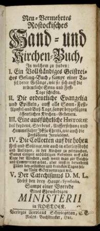 Neu-Vermehrtes Rostockisches Hand- und Kirchen-Buch : In welchem zu finden: I. Ein Vollständiges Geistreiches Gesang-Buch, sampt einer Tafel derer Gesänge, wie sie sich auff die ordentliche Sonn- und Fest-Tage schicken II. Die ordentliche Evangelia und Episteln, auff alle Sonn- Fest- Apostel- und Buß-Tage, sampt beygefügten öffentlichen Kirchen-Gebetern. III. Eine ausführliche Historie des Leydens, Sterbens, Aufferstehung und Himmelfahrt Jesu Christi, wie auch die Zerstöhrung Jerusalems. IV. Die Collecten auf die hohen Fest- und Son[n]tage ... V. Der Catechismus D. M. L. Nebst den drey Haupt-Symbolis
